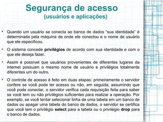 Segurança de acesso
                        (usuários e aplicações)


    Quando um usuário se conecta ao banco de dados “sua identidade” é
    determinada pela máquina de onde ele conectou e o nome de usuário
    que ele especificou.

    O sistema concede privilégios de acordo com sua identidade e com o
    que ele deseja fazer.

    Assim é possível que usuários provenientes de diferentes lugares da
    internet possuam o mesmo nome de usuário e privilégios totalmente
    diferentes um do outro.

    O controle de acesso é feito em duas etapas: primeiramente o servidor
    confere se você pode ter acesso ou não, em seguida, assumindo que
    você pode conectar, o servidor verifica cada requisição feita para saber
    se você tem ou não privilégios suficientes para realizar a operação. Por
    exemplo, se você tentar selecionar linha de uma tabela em um banco de
    dados ou apagar uma tabela do banco de dados, o servidor se certifica
    que você tem o privilégio select para a tabela ou o privilégio drop para
    o banco de dados.
 