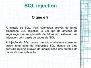 SQL injection

                   O que é ?

A Injeção de SQL, mais conhecida através do termo
americano SQL Injection, é um tipo de ameaça de
segurança que se aproveita de falhas em sistemas que
interagem com bases de dados via SQL.
A injeção de SQL ocorre quando o atacante consegue
inserir uma série de instruções SQL dentro de uma
consulta (query) através da manipulação das entrada de
dados de uma aplicação.
 