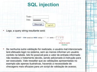 SQL injection





    Logo, a query string resultante será:





    Se nenhuma outra validação for realizada, o usuário mal intencionado
    terá efetuado login no sistema, sem ao menos informar um usuário
    contido na tabela. Isto foi possível pois o valor de entrada informado
    não recebeu o tratamento devido, sendo adicionado à instrução para
    ser executado. Vale ressaltar que as validações apresentadas no
    exemplo são apenas ilustrativas, havendo a necessidade de
    checagens mais eficazes para um script de validação de acesso.
 