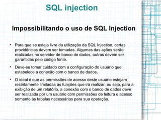 SQL injection

    Impossibilitando o uso de SQL Injection


    Para que se esteja livre da utilização da SQL Injection, certas
    providências devem ser tomadas. Algumas das ações serão
    realizadas no servidor de banco de dados, outras devem ser
    garantidas pelo código fonte.

    Deve-se tomar cuidado com a configuração do usuário que
    estabelece a conexão com o banco de dados.

    O ideal é que as permissões de acesso deste usuário estejam
    restritamente limitadas às funções que irá realizar, ou seja, para a
    exibição de um relatório, a conexão com o banco de dados deve
    ser realizada por um usuário com permissões de leitura e acesso
    somente às tabelas necessárias para sua operação.
 