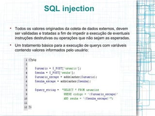 SQL injection


    Todos os valores originados da coleta de dados externos, devem
    ser validadas e tratadas a fim de impedir a execução de eventuais
    instruções destrutivas ou operações que não sejam as esperadas.

    Um tratamento básico para a execução de querys com variáveis
    contendo valores informados pelo usuário:
 