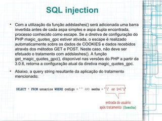SQL injection

    Com a utilização da função addslashes() será adicionada uma barra
    invertida antes de cada aspa simples e aspa dupla encontrada,
    processo conhecido como escape. Se a diretiva de configuração do
    PHP magic_quotes_gpc estiver ativada, o escape é realizado
    automaticamente sobre os dados de COOKIES e dados recebidos
    através dos métodos GET e POST. Neste caso, não deve ser
    efetuado o tratamento com addslashes(). A função
    get_magic_quotes_gpc(), disponível nas versões do PHP a partir da
    3.0.6, retorna a configuração atual da diretiva magic_quotes_gpc.

    Abaixo, a query string resultante da aplicação do tratamento
    mencionado:
 
