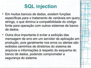 SQL injection

    Em muitos bancos de dados, existem funções
    específicas para o tratamento de variáveis em query
    strings, o que diminui a compatibilidade do código
    fonte para operação com outros sistemas de banco
    de dados.

    Outra dica importante é evitar a exibição das
    mensagem de erro em um servidor de aplicação em
    produção, pois geralmente nos erros ou alertas são
    exibidos caminhos de diretórios do sistema de
    arquivos e informações à respeito do esquema do
    banco de dados, podendo comprometer a
    segurança do sistema.
 
