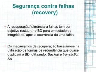 Segurança contra falhas
             (recovery)


    A recuperação/tolerância a falhas tem por
    objetivo restaurar o BD para um estado de
    integridade, após a ocorrência de uma falha;



    Os mecanismos de recuperação baseiam-se na
    utilização de formas de redundância que quase
    duplicam o BD, utilizando: Backup e transaction
    log
 