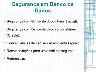 Segurança em Banco de
               Dados

    Segurança com Banco de dados livres (mysql);


    Segurança com Banco de dados proprietários
    (Oracle);


    Consequencias de não ter um ambiente seguro;


    Recomendações para um ambiente seguro;


    Referências.
 