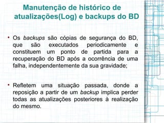 Manutenção de histórico de
    atualizações(Log) e backups do BD


    Os backups são cópias de segurança do BD,
    que são executados periodicamente e
    constituem um ponto de partida para a
    recuperação do BD após a ocorrência de uma
    falha, independentemente da sua gravidade;



    Refletem uma situação passada, donde a
    reposição a partir de um backup implica perder
    todas as atualizações posteriores à realização
    do mesmo.
 