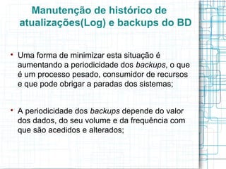 Manutenção de histórico de
    atualizações(Log) e backups do BD


    Uma forma de minimizar esta situação é
    aumentando a periodicidade dos backups, o que
    é um processo pesado, consumidor de recursos
    e que pode obrigar a paradas dos sistemas;



    A periodicidade dos backups depende do valor
    dos dados, do seu volume e da frequência com
    que são acedidos e alterados;
 