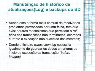 Manutenção de histórico de
    atualizações(Log) e backups do BD


    Sendo esta a forma mais comum de resolver os
    problemas provocados por uma falha, têm que
    existir outros mecanismos que permitam o roll
    back das transacções não terminadas, ocorridos
    durante a execução não sucedida das mesmas;

    Donde o ficheiro transaction log necessita
    igualmente de guardar os dados anteriores ao
    início da execução da transacção (before-
    images)
 
