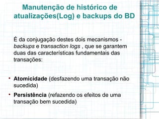 Manutenção de histórico de
    atualizações(Log) e backups do BD


    É da conjugação destes dois mecanismos -
    backups e transaction logs , que se garantem
    duas das características fundamentais das
    transações:



    Atomicidade (desfazendo uma transação não
    sucedida)

    Persistência (refazendo os efeitos de uma
    transação bem sucedida)
 