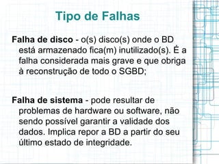 Tipo de Falhas
Falha de disco - o(s) disco(s) onde o BD
 está armazenado fica(m) inutilizado(s). É a
 falha considerada mais grave e que obriga
 à reconstrução de todo o SGBD;


Falha de sistema - pode resultar de
 problemas de hardware ou software, não
 sendo possível garantir a validade dos
 dados. Implica repor a BD a partir do seu
 último estado de integridade.
 