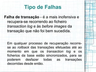 Tipo de Falhas
Falha de transação - é a mais inofensiva e
 recupera-se recorrendo ao ficheiro
 transaction log e às before images da
 transação que não foi bem sucedida.


 Em qualquer processo de recuperação recorre-
 se ao rollback das transações efetuadas até ao
 momento em que os transaction log e os
 ficherios da base estão sincronizados, para se
 poderem desfazer todas as transações
 decorridas desde então.
 