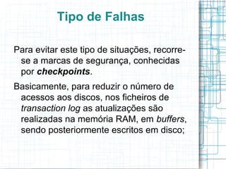 Tipo de Falhas

Para evitar este tipo de situações, recorre-
 se a marcas de segurança, conhecidas
 por checkpoints.
Basicamente, para reduzir o número de
 acessos aos discos, nos ficheiros de
 transaction log as atualizações são
 realizadas na memória RAM, em buffers,
 sendo posteriormente escritos em disco;
 