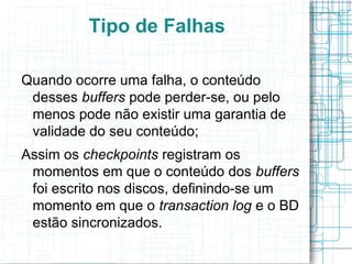 Tipo de Falhas

Quando ocorre uma falha, o conteúdo
 desses buffers pode perder-se, ou pelo
 menos pode não existir uma garantia de
 validade do seu conteúdo;
Assim os checkpoints registram os
 momentos em que o conteúdo dos buffers
 foi escrito nos discos, definindo-se um
 momento em que o transaction log e o BD
 estão sincronizados.
 