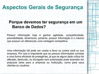 Aspectos Gerais de Segurança

  Porque devemos ter segurança em um
   Banco de Dados?
 Possuir informação hoje é ganhar agilidade, competitividade,
 previsibilidade, dinamismo, portanto, possuir informação é o mesmo
 que possuir um diferencial, uma vantagem competitiva.


 Uma informação útil pode ser usada a favor ou contra você ou sua
 empresa. Por isso é importante que se possua informações corretas
 e uma forma eficiente de protegê-las, já que se algum dado crítico for
 alterado, destruído, ou divulgado sem autorização pode acarretar em
 prejuízos tanto para a empresa ou instituição, como para seus
 clientes ou usuários.
 