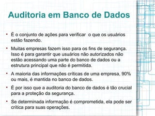 Auditoria em Banco de Dados


    É o conjunto de ações para verificar o que os usuários
    estão fazendo.

    Muitas empresas fazem isso para os fins de segurança.
    Isso é para garantir que usuários não autorizados não
    estão acessando uma parte do banco de dados ou a
    estrutura principal que não é permitida.

    A maioria das informações críticas de uma empresa, 90%
    ou mais, é mantida no banco de dados.

    É por isso que a auditoria do banco de dados é tão crucial
    para a proteção da segurança.

    Se determinada informação é comprometida, ela pode ser
    crítica para suas operações.
 