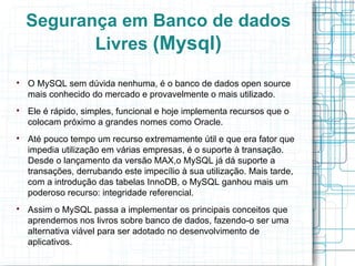 Segurança em Banco de dados
           Livres (Mysql)

    O MySQL sem dúvida nenhuma, é o banco de dados open source
    mais conhecido do mercado e provavelmente o mais utilizado.

    Ele é rápido, simples, funcional e hoje implementa recursos que o
    colocam próximo a grandes nomes como Oracle.

    Até pouco tempo um recurso extremamente útil e que era fator que
    impedia utilização em várias empresas, é o suporte à transação.
    Desde o lançamento da versão MAX,o MySQL já dá suporte a
    transações, derrubando este impecílio à sua utilização. Mais tarde,
    com a introdução das tabelas InnoDB, o MySQL ganhou mais um
    poderoso recurso: integridade referencial.

    Assim o MySQL passa a implementar os principais conceitos que
    aprendemos nos livros sobre banco de dados, fazendo-o ser uma
    alternativa viável para ser adotado no desenvolvimento de
    aplicativos.
 