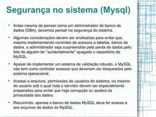 Segurança no sistema (Mysql)

    Antes mesmo de pensar como um administrador de banco de
    dados (DBA), devemos pensar na segurança do sistema.

    Algumas considerações devem ser analisadas para evitar que,
    mesmo implementando controles de acessos a tabelas, banco de
    dados, o administrador seja surpreendido pela perda de dados pelo
    fato de alguém ter "acidentalmente" apagado o repositório do
    MySQL.

    Apesar de implementar um sistema de validação robusto, o MySQL
    não tem como controlar acessos que deveriam ser bloqueados pelo
    sistema operacional.

    Acesso a arquivos, permissóes de usuários do sistema, ou mesmo
    do usuário sob o qual roda o servidor devem ser especialmente
    preparados para evitar que haja corrupção ou quebra da
    privacidade dos dados.

    Resumindo, apenas o banco de dados MySQL deve ter acesso à
    aos arquivos de dados do MySQL.
 