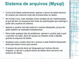Sistema de arquivos (Mysql)

    Como já foi falado anteriormente, apenas o banco de dados deveria
    ter acesso aos arquivos onde são armazenados os dados.

    No mundo Linux, esta restrição é bem simples de ser implementada,
    já que ele tem um esquema bem forte de autenticação que restringe o
    poder dos usuários do sistema.

    Apenas o usuário root não pode ter o acesso bloqueado, já que ele
    pode redefinir as restrições estabelecidas.

    Para evitar qualquer tipo de problemas, apenas o usuário sob o qual
    o servidor vai rodar, deve ter acesso ao diretório onde o MySQL
    guarda os arquivos de dados.

    Qualquer outro usuário deve ter o acesso a este diretório bloqueado
    tanto para leitura como para escrita.

    O acesso de escrita deve ser bloqueado por motivos óbvios:
    ninguém, a não ser o próprio banco de dados deve escrever nos
    arquivos de dados.
 