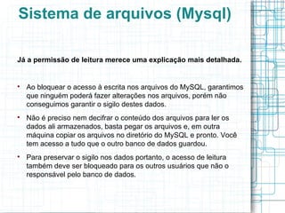 Sistema de arquivos (Mysql)

Já a permissão de leitura merece uma explicação mais detalhada.



    Ao bloquear o acesso à escrita nos arquivos do MySQL, garantimos
    que ninguém poderá fazer alterações nos arquivos, porém não
    conseguimos garantir o sigilo destes dados.

    Não é preciso nem decifrar o conteúdo dos arquivos para ler os
    dados ali armazenados, basta pegar os arquivos e, em outra
    máquina copiar os arquivos no diretório do MySQL e pronto. Você
    tem acesso a tudo que o outro banco de dados guardou.

    Para preservar o sigilo nos dados portanto, o acesso de leitura
    também deve ser bloqueado para os outros usuários que não o
    responsável pelo banco de dados.
 