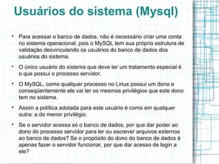 Usuários do sistema (Mysql)

    Para acessar o banco de dados, não é necessário criar uma conta
    no sistema operacional, pois o MySQL tem sua própria estrutura de
    validação desvinculando os usuários do banco de dados dos
    usuários do sistema.

    O único usuário do sistema que deve ter um tratamento especial é
    o que possui o processo servidor.

    O MySQL, como qualquer processo no Linux possui um dono e
    conseqüentemente ele vai ter os mesmos privilégios que este dono
    tem no sistema.

    Assim a política adotada para este usuário é como em qualquer
    outra: a do menor privilégio.

    Se o servidor acessa só o banco de dados, por que dar poder ao
    dono do processo servidor para ler ou escrever arquivos externos
    ao banco de dados? Se o propósito do dono do banco de dados é
    apenas fazer o servidor funcionar, por que dar acesso de login a
    ele?
 