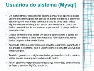 Usuários do sistema (Mysql)

    Um administrador inexperiente poderia pensar que apenas o super-
    usuário do sistema pode ter acesso ao banco de dados e assim ele
    estaria seguro, mas o que acontece é que do outro lado, existe
    alguém desconhecido que vai enviar uma consulta ao banco de
    dados que está funcionando como super-usuário e que pode fazer
    qualquer coisa.

    O ideal portanto é que exista um usuário apenas para o banco de
    dados, sem direito a fazer mais nada que não seja manipular os
    dados do próprio banco de dados.

    Aplicando estes procedimentos no servidor, estaremos garantindo a
    integridade do sistema, pois o usuário dono do servidor MySQL não
    tem privilégios.

    Também garantimos o sigilo dos dados, pois nenhum outro usuário
    vai ter acesso aos arquivos do banco de dados.

    Assim estamos implementando segurança no MySQL antes mesmo
    de fazer o servidor MySQL funcionar.
 