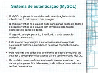 Sistema de autenticação (MySQL)


    O MySQL implementa um sistema de autenticação bastante
    robusto que é realizado em dois estágios.
    O primeiro verifica se o usuário pode conectar ao banco de dados e
    o segundo verifica se o usuário tem privilégios para realizar
    operações no banco de dados.
    O segundo estágio, portanto, é verificado a cada operação
    realizada pelo usuário.

    Este sistema de privilégios é armazenado usando a própria
    estrutura do sistema em um banco de dados especial chamado
    mysql.

    Pela natureza dos dados que este banco de dados armazena, ele
    deve ter o acesso permitido apenas para o usuário root do MySQL.

    Os usuários comuns não necessitam de acessar este banco de
    dados, principalmente a tabela user, onde estão armazenadas as
    senhas dos usuários.
 