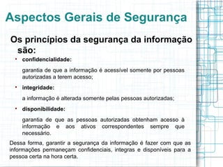 Aspectos Gerais de Segurança
Os princípios da segurança da informação
 são:
  
      confidencialidade:
      garantia de que a informação é acessível somente por pessoas
      autorizadas a terem acesso;
  
      integridade:
      a informação é alterada somente pelas pessoas autorizadas;
  
      disponibilidade:
      garantia de que as pessoas autorizadas obtenham acesso à
      informação e aos ativos correspondentes sempre que
      necessário.
Dessa forma, garantir a segurança da informação é fazer com que as
informações permaneçam confidenciais, integras e disponíveis para a
pessoa certa na hora certa.
 
