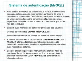 Sistema de autenticação (MySQL)

    Para aceitar a conexão de um usuário, o MySQL não considera
    apenas o próprio usuário, mas também a máquina de onde o
    usuário está conectando. Dessa forma, você pode permitir o acesso
    de um determinado usuário somente de algumas máquinas
    específicas, bloqueando seu acesso de outros hosts que podem
    não ser confiáveis.

    Existem duas maneiras de conceder privilégios aos usuários:
    Usando os comandos GRANT e REVOKE, ou
    Alterando diretamente as tabelas do banco de dados mysql.

    A melhor escolha é usar os comandos GRANT/REVOKE, pois o
    MySQL já altera as tabelas automaticamente, não sendo
    necessário entender em detalhes o significado de cada tabela e
    suas respectivas colunas.

    Se você alterar os privilégios manualmente além do risco de
    manipular dados de forma errada, vocé pode se esquecer de
    executar o comando FLUSH PRIVILEGES para tornar as
    alterações ativas.
 