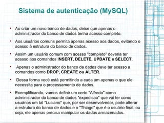 Sistema de autenticação (MySQL)


    Ao criar um novo banco de dados, deixe que apenas o
    administrador do banco de dados tenha acesso completo.

    Aos usuários comuns permita apenas acesso aos dados, evitando o
    acesso à estrutura do banco de dados.

    Assim um usuário comum com acesso "completo" deveria ter
    acesso aos comandos INSERT, DELETE, UPDATE e SELECT.

     Apenas o administrador do banco de dados deve ter acesso a
    comandos como DROP, CREATE ou ALTER.

    Dessa forma vocé está permitindo a cada um apenas o que ele
    necessita para o processamento de dados.

    Exemplificando, vamos definir um certo "Alfredo" como
    administrador do banco de dados "expedicao" que vai ter como
    usuários um tal "Luciano" que, por ser desenvolvedor, pode alterar
    a estrutura do banco de dados e o "Thiago" que é o usuário final, ou
    seja, ele apenas precisa manipular os dados armazenados.
 
