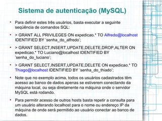 Sistema de autenticação (MySQL)

    Para definir estes três usuários, basta executar a seguinte
    seqüência de comandos SQL:

    > GRANT ALL PRIVILEGES ON expedicao.* TO Alfredo@localhost
    IDENTIFIED BY ’senha_do_alfredo’;

    > GRANT SELECT,INSERT,UPDATE,DELETE,DROP,ALTER ON
    expedicao.* TO Luciano@localhost IDENTIFIED BY
    ’senha_do_luciano’;

    > GRANT SELECT,INSERT,UPDATE,DELETE ON expedicao.* TO
    Thiago@localhost IDENTIFIED BY ’senha_do_thiado’;

    Note que no exemplo acima, todos os usuários cadastrados têm
    acesso ao banco de dados apenas se estiverem conectando da
    máquina local, ou seja diretamente na máquina onde o servidor
    MySQL está rodando.

    Para permitir acesso de outros hosts basta repetir a consulta para
    um usuário alterando localhost para o nome ou endereço IP da
    máquina de onde será permitido ao usuário conectar ao banco de
    dados.
 