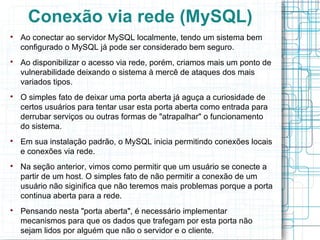 Conexão via rede (MySQL)

    Ao conectar ao servidor MySQL localmente, tendo um sistema bem
    configurado o MySQL já pode ser considerado bem seguro.

    Ao disponibilizar o acesso via rede, porém, criamos mais um ponto de
    vulnerabilidade deixando o sistema à mercê de ataques dos mais
    variados tipos.

    O simples fato de deixar uma porta aberta já aguça a curiosidade de
    certos usuários para tentar usar esta porta aberta como entrada para
    derrubar serviços ou outras formas de "atrapalhar" o funcionamento
    do sistema.

    Em sua instalação padrão, o MySQL inicia permitindo conexões locais
    e conexões via rede.

    Na seção anterior, vimos como permitir que um usuário se conecte a
    partir de um host. O simples fato de não permitir a conexão de um
    usuário não siginifica que não teremos mais problemas porque a porta
    continua aberta para a rede.

    Pensando nesta "porta aberta", é necessário implementar
    mecanismos para que os dados que trafegam por esta porta não
    sejam lidos por alguém que não o servidor e o cliente.
 