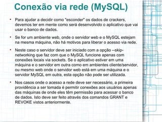 Conexão via rede (MySQL)

    Para ajudar a decidir como "esconder" os dados de crackers,
    devemos ter em mente como será desenvolvido o aplicativo que vai
    usar o banco de dados.

    Se for um ambiente web, onde o servidor web e o MySQL estejam
    na mesma máquina, não há motivos para liberar o acesso via rede.

    Neste caso o servidor deve ser iniciado com a opção --skip-
    networking que faz com que o MySQL funcione apenas com
    conexões locais via sockets. Se o aplicativo estiver em uma
    máquina e o servidor em outra como em ambientes cliente/servidor,
    ou mesmo web onde o servidor web está em uma máquina e o
    servidor MySQL em outra, esta opção não pode ser utilizada.

    Nos casos onde o acesso a rede deve ser necessário, a primeira
    providência a ser tomada é permitir conexões aos usuários apenas
    das máquinas de onde eles têm permissão para acessar o banco
    de dados. Isto deve ser feito através dos comandos GRANT e
    REVOKE vistos anteriormente.
 
