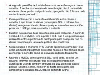 
    A segunda providência é estabelecer uma conexão segura com o
    servidor. A senha no momento da autenticação não é transmitida
    em texto plano, porém o algoritmo de criptografia não é forte e pode
    ser facilmente quebrado.

    Outro problema com a conexão estabelecida entre cliente e
    servidor é que todos os dados (requisições SQL e retorno dos
    dados) trafegam em texto plano e qualquer um rodando um sniffer
    pode ver o diálogo entre o servidor e o cliente.

    Existem pelo menos duas soluções para este problema. A partir da
    versão 4.0.0, o MySQL tem suporte a SSL, que é um protocolo que
    utiliza diferentes algoritmos de criptografia para assegurar que os
    dados recebidos por uma rede pública são confiáveis.

    Outra solução é criar uma VPN usando aplicativos como SSH que
    criam um túnel criptográfico entre dois hosts e o host remoto passa
    a enxergar o servidor como se estivesse rodando localmente.

    Usando o MySQL com suporte a SSL, você pode, ao criar um
    usuário, informar ao servidor que este usuário precisa ser
    autenticado usando também atributos do SSL além dos dados
    padrão (usuário, senha, nome/IP do host). Basta para isto
    acrescentar a cláusula REQUIRE no comando GRANT.
 