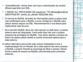 
    Exemplificando, vamos fazer com que a autenticação do usuário
    Alfredo seja feita com SSL.

    > GRANT ALL PRIVILEGES ON expedicao.* TO Alfredo@localhost
    IDENTIFIED BY ’senha_do_alfredo’ REQUIRE SSL;

    O manual do MySQL dá todas as informações passo a passo para
    criar certificados para o MySQL e como configurar o MySQL para
    utilizar acesso seguro via SSL. Recomendamos a sua leitura para
    implementar este recurso.

    Se o servidor MySQL deve ser visto apenas na rede local, o acesso
    externo deve ser bloqueado. Você pode fazer isto com o próprio
    esquema de privilégios do MySQL, mas assim apenas o acesso ao
    banco de dados estará restrito e a porta continuará aberta para a
    rede externa.
A melhor alternativa para evitar este acesso indesejado é com a
  implementação de um firewall. Se a rede externa não deve acessar
  o MySQL o próprio firewall se encarrega de filtrar o acesso. Dessa
  forma a porta de acesso ao MySQL será fechada para conexões
  externas.
 