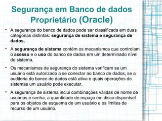 Segurança em Banco de dados
        Proprietário (Oracle)

    A segurança do banco de dados pode ser classificada em duas
    categorias distintas: segurança de sistema e segurança de
    dados.

    A segurança de sistema contém os mecanismos que controlam
    o acesso e o uso do banco de dados em um determinado nível
    do sistema.

    Os mecanismos de segurança do sistema verificam se um
    usuário está autorizado a se conectar ao banco de dados, se a
    auditoria do banco de dados está ativa e quais operações de
    sistemas um usuário pode executar.

    A segurança de sistema inclui combinações válidas de nome de
    usuários e senha, a quantidade de espaço em disco disponível
    para os objetos de esquema de um usuário e os limites de
    recurso de um usuário.
 