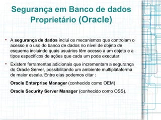 Segurança em Banco de dados
        Proprietário (Oracle)


    A segurança de dados inclui os mecanismos que controlam o
    acesso e o uso do banco de dados no nível de objeto de
    esquema incluindo quais usuários têm acesso a um objeto e a
    tipos específicos de ações que cada um pode executar.

    Existem ferramentas adicionais que incrementam a segurança
    do Oracle Server, possibilitando um ambiente multiplataforma
    de maior escala. Entre elas podemos citar :
    Oracle Enterprise Manager (conhecido como OEM)
    Oracle Security Server Manager (conhecido como OSS).
 