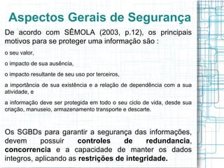 Aspectos Gerais de Segurança
De acordo com SÊMOLA (2003, p.12), os principais
motivos para se proteger uma informação são :
o seu valor,
o impacto de sua ausência,
o impacto resultante de seu uso por terceiros,
a importância de sua existência e a relação de dependência com a sua
atividade, e
a informação deve ser protegida em todo o seu ciclo de vida, desde sua
criação, manuseio, armazenamento transporte e descarte.



Os SGBDs para garantir a segurança das informações,
devem      possuir     controles    de     redundancia,
concorrencia e a capacidade de manter os dados
integros, aplicando as restrições de integridade.
 
