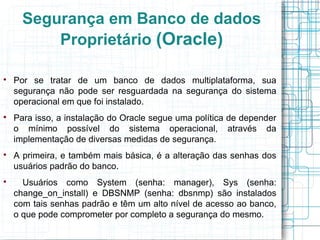 Segurança em Banco de dados
          Proprietário (Oracle)


    Por se tratar de um banco de dados multiplataforma, sua
    segurança não pode ser resguardada na segurança do sistema
    operacional em que foi instalado.

    Para isso, a instalação do Oracle segue uma política de depender
    o mínimo possível do sistema operacional, através da
    implementação de diversas medidas de segurança.

    A primeira, e também mais básica, é a alteração das senhas dos
    usuários padrão do banco.

      Usuários como System (senha: manager), Sys (senha:
    change_on_install) e DBSNMP (senha: dbsnmp) são instalados
    com tais senhas padrão e têm um alto nível de acesso ao banco,
    o que pode comprometer por completo a segurança do mesmo.
 