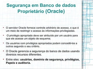Segurança em Banco de dados
        Proprietário (Oracle)



    O servidor Oracle fornece controle arbitrário de acesso, o que é
    um meio de restringir o acesso às informações privilegiadas.

    O privilégio apropriado deve ser atribuído por um usuário para
    que ele acesse um objeto de esquema.

    Os usuários com privilégios apropriados podem concedê-los a
    outros segundo o seu critério.

    O Oracle gerencia a segurança do banco de dados usando
    diversos recursos diferentes.

    Entre eles: usuários, domínio de segurança, privilégios,
    Papeis e auditoria.
 
