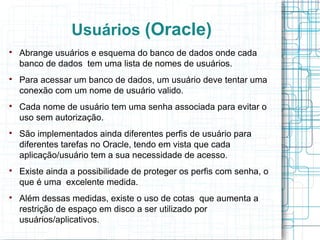 Usuários (Oracle)

    Abrange usuários e esquema do banco de dados onde cada
    banco de dados tem uma lista de nomes de usuários.

    Para acessar um banco de dados, um usuário deve tentar uma
    conexão com um nome de usuário valido.

    Cada nome de usuário tem uma senha associada para evitar o
    uso sem autorização.

    São implementados ainda diferentes perfis de usuário para
    diferentes tarefas no Oracle, tendo em vista que cada
    aplicação/usuário tem a sua necessidade de acesso.

    Existe ainda a possibilidade de proteger os perfis com senha, o
    que é uma excelente medida.

    Além dessas medidas, existe o uso de cotas que aumenta a
    restrição de espaço em disco a ser utilizado por
    usuários/aplicativos.
 