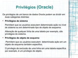 Privilégios (Oracle)
Os privilégios de um banco de dados Oracle podem se dividir em
  duas categorias distintas:

    Privilégios de sistema
    Permitem que os usuários executem determinada ação no nível
    de sistema ou em determinado tipo de objeto de esquema.
    Alteração de qualquer linha de uma tabela por exemplo, são
    privilégios do sistema.

    Privilégios do objeto de esquema
    Permitem que os usuários executem determinada ação em um
    objeto de esquema também especifico.
    O privilegio de exclusão de uma linha em uma tabela especifica
    por exemplo, é um privilegio de objeto.
 