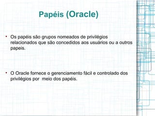 Papéis (Oracle)


    Os papéis são grupos nomeados de privilégios
    relacionados que são concedidos aos usuários ou a outros
    papeis.





    O Oracle fornece o gerenciamento fácil e controlado dos
    privilégios por meio dos papéis.
 