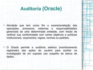 Auditoria (Oracle)



    Atividade que tem como fim o exame/avaliação das
    operações, processos, sistemas e responsabilidades
    gerenciais de uma determinada entidade, com intuito de
    verificar sua conformidade com certos objetivos e políticas
    institucionais, orçamentos, regras, normas ou padrões.



    O Oracle permite a auditoria seletiva (monitoramento
    registrado) das ações do usuário para auxiliar na
    investigação de um suposto uso suspeito do banco de
    dados.
 