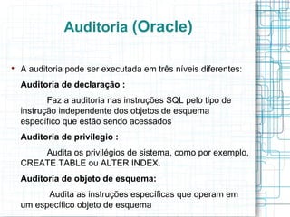 Auditoria (Oracle)


    A auditoria pode ser executada em três níveis diferentes:
    Auditoria de declaração :
           Faz a auditoria nas instruções SQL pelo tipo de
    instrução independente dos objetos de esquema
    específico que estão sendo acessados
    Auditoria de privilegio :
        Audita os privilégios de sistema, como por exemplo,
    CREATE TABLE ou ALTER INDEX.
    Auditoria de objeto de esquema:
          Audita as instruções específicas que operam em
    um específico objeto de esquema
 
