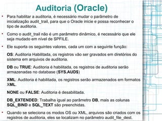 Auditoria (Oracle)

    Para habilitar a auditoria, é necessário mudar o parâmetro de
    inicialização audit_trail, para que o Oracle inicie e possa reconhecer o
    tipo de auditoria.

    Como o audit_trail não é um parâmetro dinâmico, é necessário que ele
    seja mudado em nível de SPFILE.

    Ele suporta os seguintes valores, cada um com a seguinte função:
    OS: Auditoria Habilitada, os registros vão ser gravados em diretórios do
    sistema em arquivos de auditoria.
    DB ou TRUE: Auditoria é habilitada, os registros de auditoria serão
    armazenadas no database (SYS.AUD$)
    XML: Auditoria é habilitada, os registros serão armazenados em formatos
    XML.
    NONE ou FALSE: Auditoria é desabilitada.
    DB_EXTENDED: Trabalha igual ao parâmetro DB, mais as colunas
    SQL_BIND e SQL_TEXT são preenchidas.

    Quando se seleciona os modos OS ou XML, arquivos são criados com os
    registros de auditoria, eles se localizam no parâmetro audit_file_dest.
 
