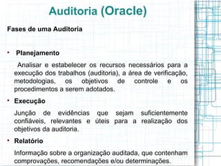 Auditoria (Oracle)
Fases de uma Auditoria



    Planejamento
     Analisar e estabelecer os recursos necessários para a
    execução dos trabalhos (auditoria), a área de verificação,
    metodologias, os objetivos de controle e os
    procedimentos a serem adotados.

    Execução
    Junção de evidências que sejam suficientemente
    confiáveis, relevantes e úteis para a realização dos
    objetivos da auditoria.

    Relatório
    Informação sobre a organização auditada, que contenham
    comprovações, recomendações e/ou determinações.
 