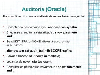 Auditoria (Oracle)
Para verificar ou ativar a auditoria devemos fazer o seguinte:



    Conectar ao banco como sys : connect / as sysdba;

    Checar se a auditoria está ativada : show parameter
    audit;

    Se AUDIT_TRAIL=NONE não está ativa, então
    executamos:
    alter system set audit_trail=db SCOPE=spfile;

    Baixar o banco : shutdown immediate;

    Levantar de novo : startup open;

    Consultar os parâmetros novamente : show parameter
    audit;
 