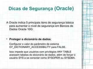 Dicas de Segurança (Oracle)

A Oracle indica 5 principais itens de segurança básica
  para aumentar o nível de segurança em Bancos de
  Dados Oracle 10G:



    Proteger o dicionário de dados;
    Configurar o valor do parâmetro de sistema
    O7_DICTIONARY_ACCESSIBILITY para FALSE.
    Isso impede que usuários com privilégios ANY TABLE
    acessem tabelas do dicionário de dados, além de forçar o
    usuário SYS a se conectar como SYSOPER ou SYSDBA.
 