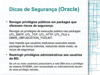 Dicas de Segurança (Oracle)


    Revogar privilégios públicos em packages que
    oferecem riscos de segurança;
    Revogar os privilégios de execução pública nas packages
    UTL_SMTP, UTL_TCP, UTL_HTTP, UTL_FILE e
    DBMS_OBFUSCATION_TOOLKIT.
    Isso impede que usuários maliciosos executem essas
    packages de forma indevida, reduzindo deste modo, os
    riscos de segurança.

    Restringir privilégios administrativos aos usuários
    do BD;
    Se um ou mais usuário(s) possuir(em) a role DBA e/ou o privilégio
    de sistema SYSDBA, sem necessidade ou indevidamente devem
    ter esse privilégio retirado.
 