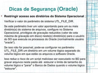 Dicas de Segurança (Oracle)

    Restringir acesso aos diretórios do Sistema Operacional ;
    Verificar o valor do parâmetro de sistema UTL_FILE_DIR.
    Se este parâmetro tiver um valor apontando para um ou mais
    diretório(s) do sistema de arquivos, configure no Sistema
    Operacional, privilégios de gravação reduzidos (valor de cota
    máxima de gravação em disco) neste(s) diretório(s) para o usuário
    do SO que executa os processos do Oracle (normalmente usuário
    "oracle").
    Se isso não for possível, pode-se configurar no parâmetro
    UTL_FILE_DIR um diretório em um volume lógico separado do
    volume lógico em que estão os arquivos e software Oracle.
    Isso reduz o risco de um script malicioso ser executado no BD para
    gravar arquivos nesta pasta até estourar o limite de tamanho do
    volume lógico e "parar" o Banco de Dados quando o volume lógico
    "estourar".
 